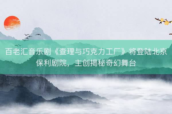 百老汇音乐剧《查理与巧克力工厂》将登陆北京保利剧院，主创揭秘奇幻舞台