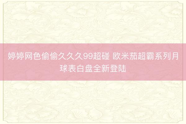 婷婷网色偷偷久久久99超碰 欧米茄超霸系列月球表白盘全新登陆