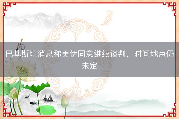 巴基斯坦消息称美伊同意继续谈判，时间地点仍未定