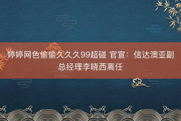 婷婷网色偷偷久久久99超碰 官宣：信达澳亚副总经理李晓西离任