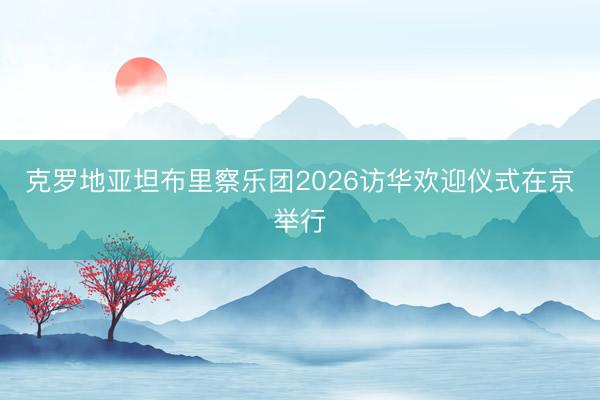 克罗地亚坦布里察乐团2026访华欢迎仪式在京举行