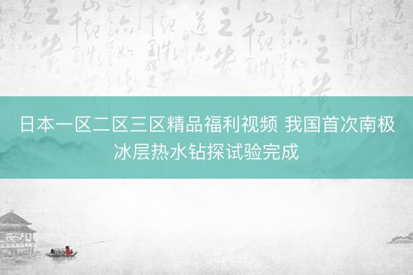 日本一区二区三区精品福利视频 我国首次南极冰层热水钻探试验完成
