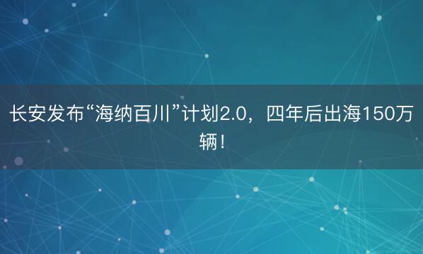 长安发布“海纳百川”计划2.0，四年后出海150万辆！