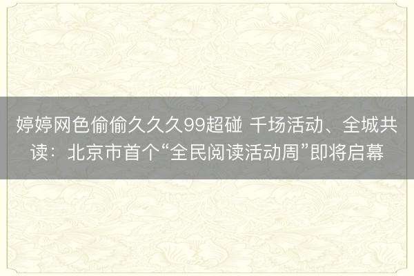 婷婷网色偷偷久久久99超碰 千场活动、全城共读：北京市首个“全民阅读活动周”即将启幕