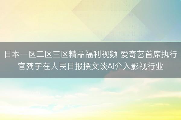 日本一区二区三区精品福利视频 爱奇艺首席执行官龚宇在人民日报撰文谈AI介入影视行业