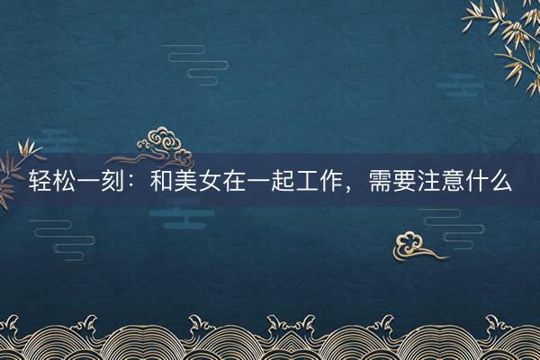 轻松一刻：和美女在一起工作，需要注意什么
