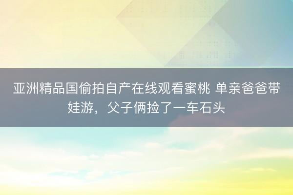 亚洲精品国偷拍自产在线观看蜜桃 单亲爸爸带娃游，父子俩捡了一车石头