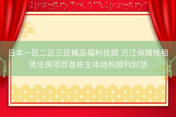 日本一区二区三区精品福利视频 万江保障性租赁住房项目首栋主体结构顺利封顶