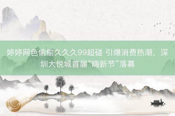 婷婷网色偷偷久久久99超碰 引爆消费热潮，深圳大悦城首届“嗨新节”落幕