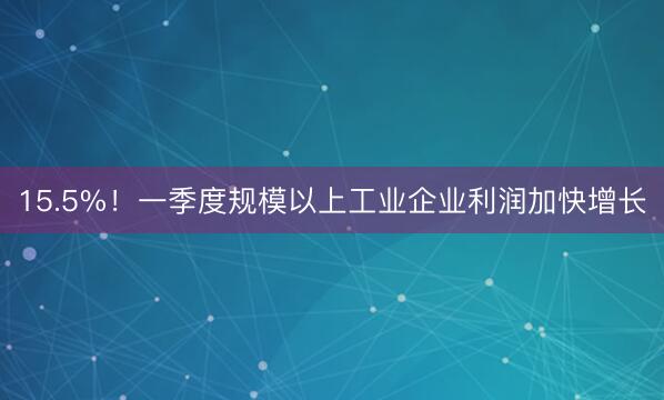 15.5%！一季度规模以上工业企业利润加快增长