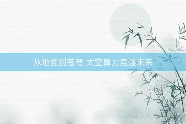 从地面到苍穹 太空算力竞逐未来