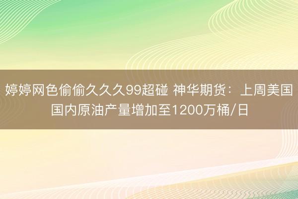 婷婷网色偷偷久久久99超碰 神华期货：上周美国国内原油产量增加至1200万桶/日