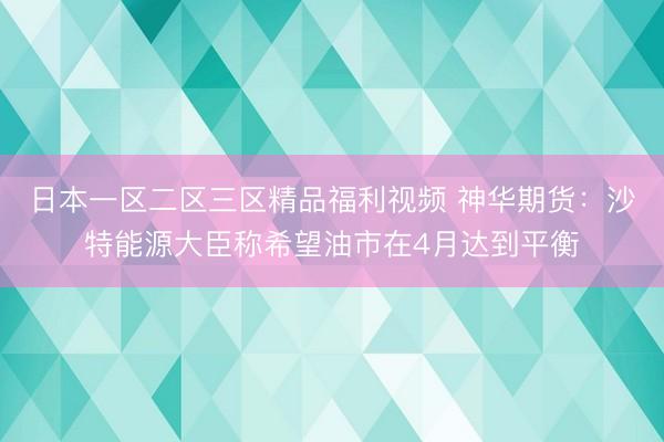 日本一区二区三区精品福利视频 神华期货：沙特能源大臣称希望油市在4月达到平衡