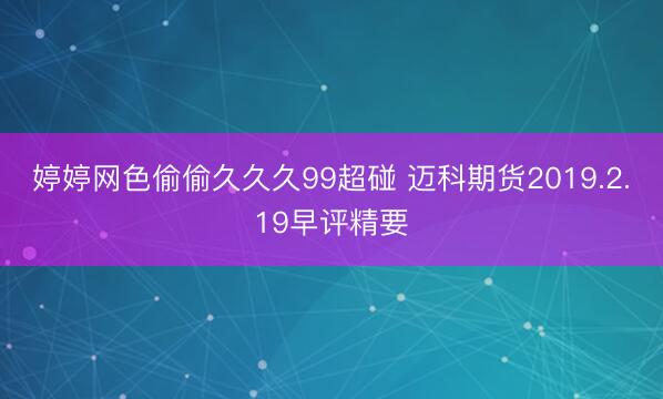 婷婷网色偷偷久久久99超碰 迈科期货2019.2.19早评精要