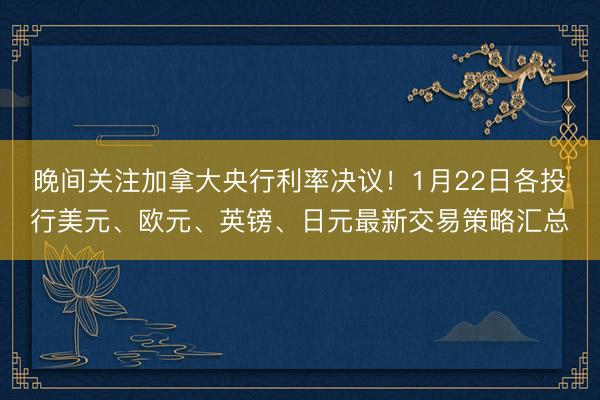 晚间关注加拿大央行利率决议！1月22日各投行美元、欧元、英镑、日元最新交易策略汇总