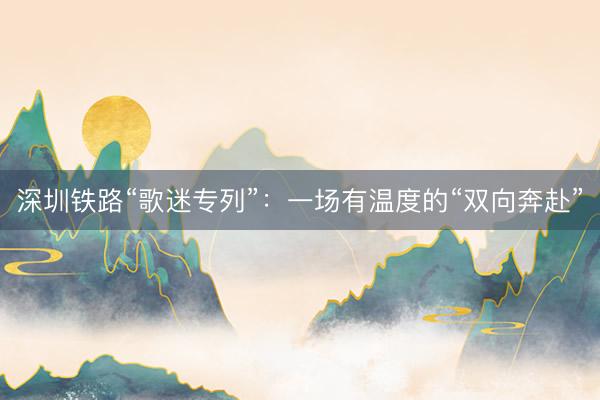 深圳铁路“歌迷专列”：一场有温度的“双向奔赴”