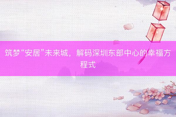 筑梦“安居”未来城，解码深圳东部中心的幸福方程式