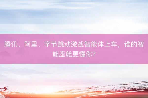 腾讯、阿里、字节跳动激战智能体上车，谁的智能座舱更懂你？