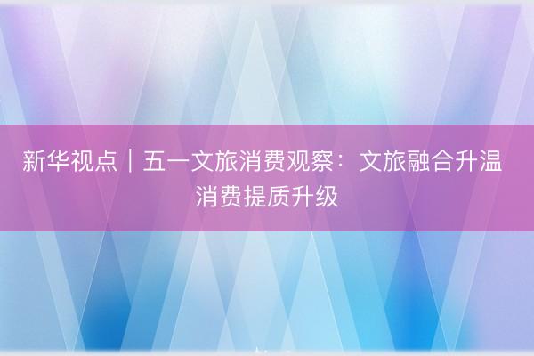 新华视点｜五一文旅消费观察：文旅融合升温 消费提质升级