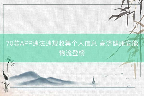70款APP违法违规收集个人信息 高济健康安能物流登榜