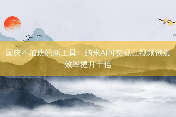 国庆不加班的新工具：纳米AI可实现让视频创意效率提升十倍