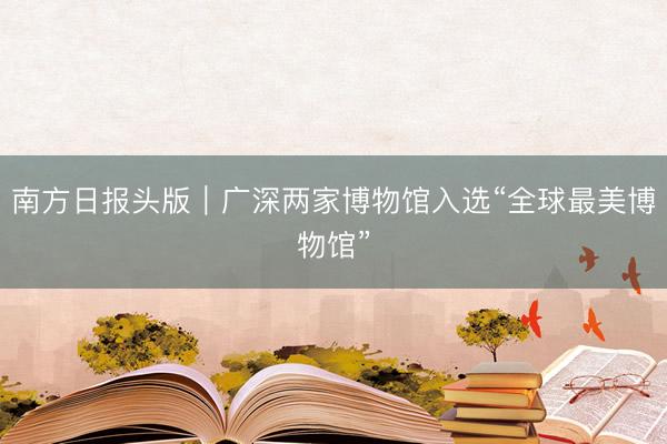 南方日报头版｜广深两家博物馆入选“全球最美博物馆”
