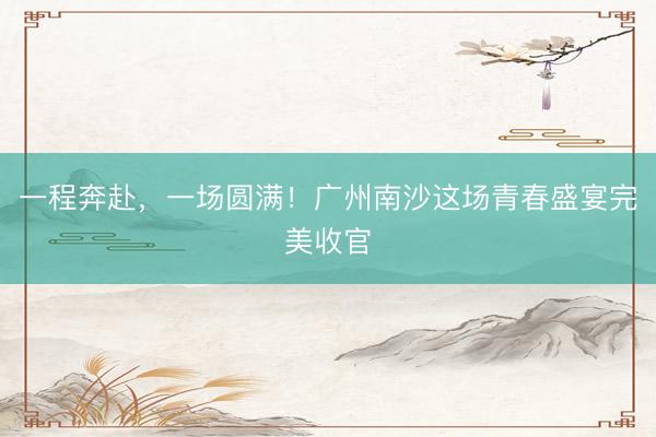 一程奔赴，一场圆满！广州南沙这场青春盛宴完美收官