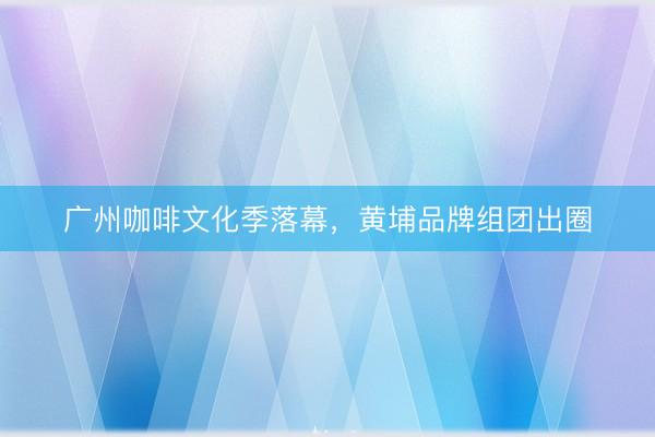 广州咖啡文化季落幕，黄埔品牌组团出圈