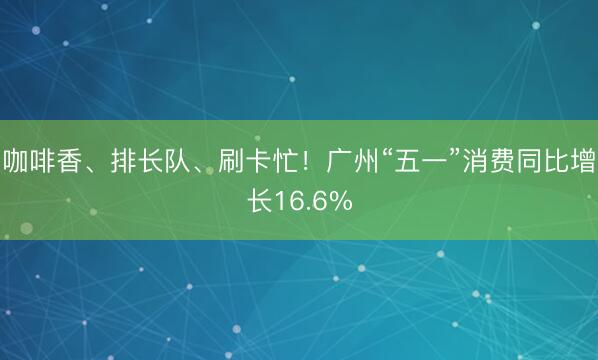 咖啡香、排长队、刷卡忙！广州“五一”消费同比增长16.6%