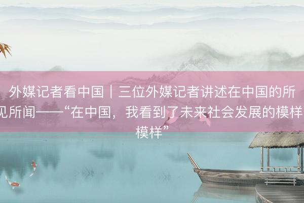 外媒记者看中国｜三位外媒记者讲述在中国的所见所闻——“在中国，我看到了未来社会发展的模样”