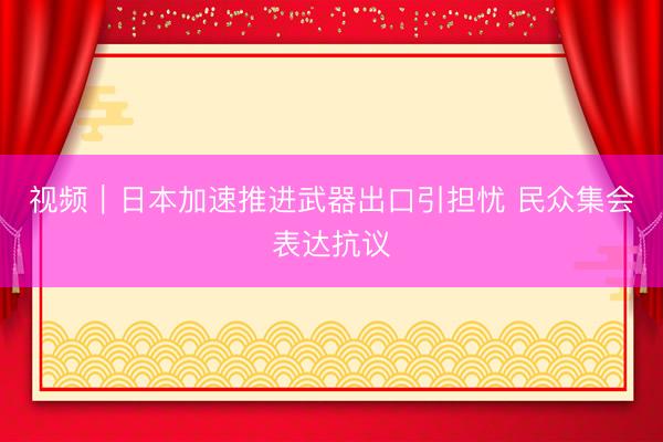 视频｜日本加速推进武器出口引担忧 民众集会表达抗议