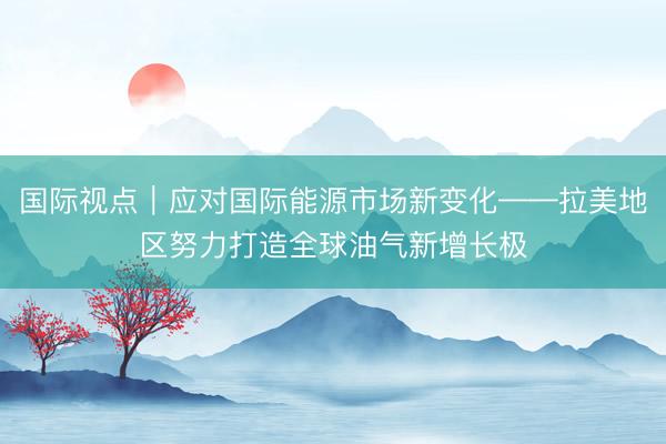国际视点｜应对国际能源市场新变化——拉美地区努力打造全球油气新增长极