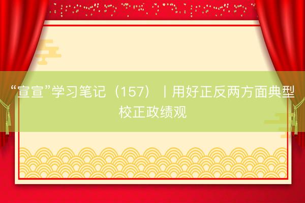 “宣宣”学习笔记（157）丨用好正反两方面典型校正政绩观