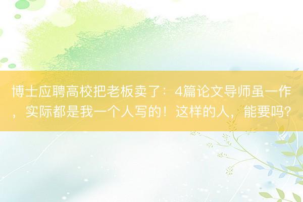 博士应聘高校把老板卖了：4篇论文导师虽一作，实际都是我一个人写的！这样的人，能要吗？