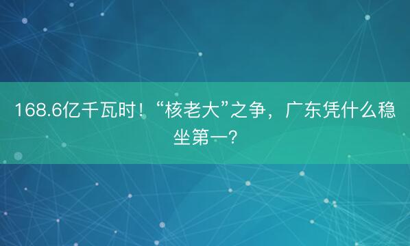 168.6亿千瓦时！“核老大”之争，广东凭什么稳坐第一？