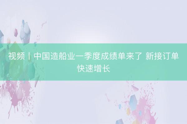 视频丨中国造船业一季度成绩单来了 新接订单快速增长