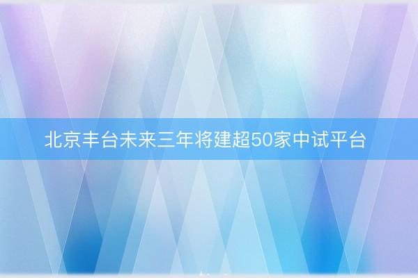 北京丰台未来三年将建超50家中试平台 