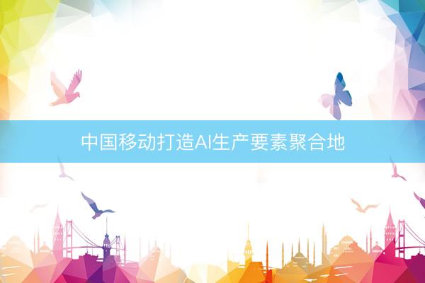 中国移动打造AI生产要素聚合地