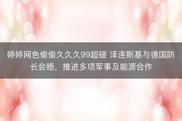 婷婷网色偷偷久久久99超碰 泽连斯基与德国防长会晤，推进多项军事及能源合作
