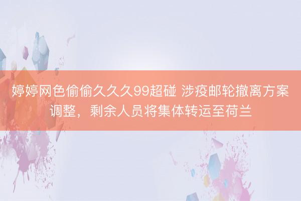 婷婷网色偷偷久久久99超碰 涉疫邮轮撤离方案调整，剩余人员将集体转运至荷兰