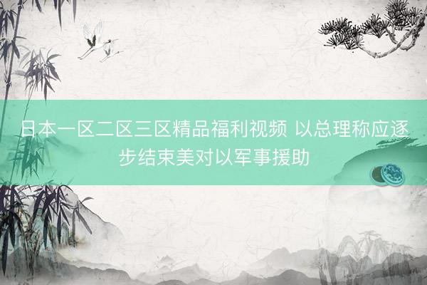 日本一区二区三区精品福利视频 以总理称应逐步结束美对以军事援助