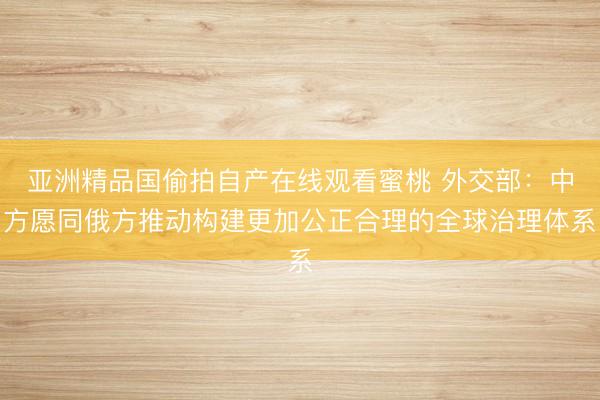 亚洲精品国偷拍自产在线观看蜜桃 外交部：中方愿同俄方推动构建更加公正合理的全球治理体系
