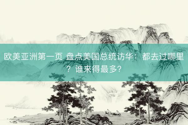 欧美亚洲第一页 盘点美国总统访华：都去过哪里？谁来得最多？