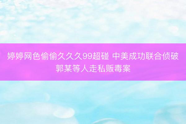 婷婷网色偷偷久久久99超碰 中美成功联合侦破郭某等人走私贩毒案