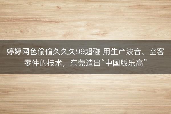 婷婷网色偷偷久久久99超碰 用生产波音、空客零件的技术，东莞造出“中国版乐高”