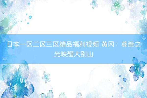 日本一区二区三区精品福利视频 黄冈：尊崇之光映耀大别山