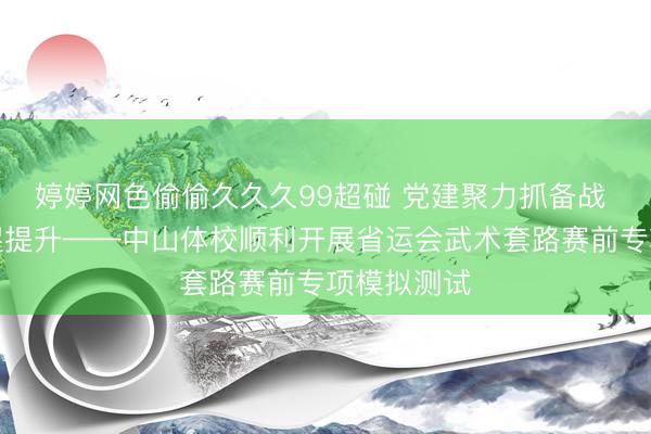 婷婷网色偷偷久久久99超碰 党建聚力抓备战 武术实训促提升——中山体校顺利开展省运会武术套路赛前专项模拟测试