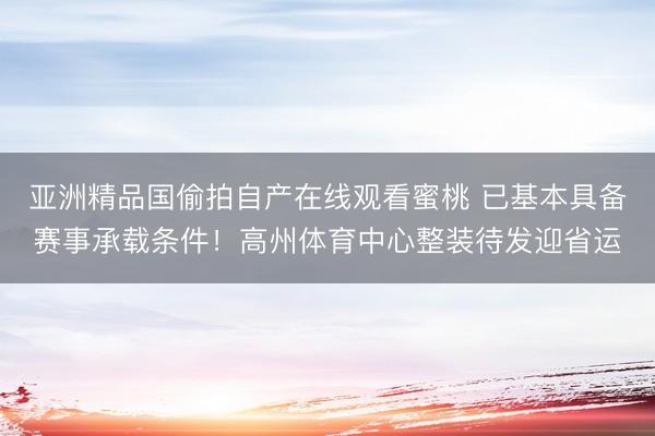 亚洲精品国偷拍自产在线观看蜜桃 已基本具备赛事承载条件！高州体育中心整装待发迎省运