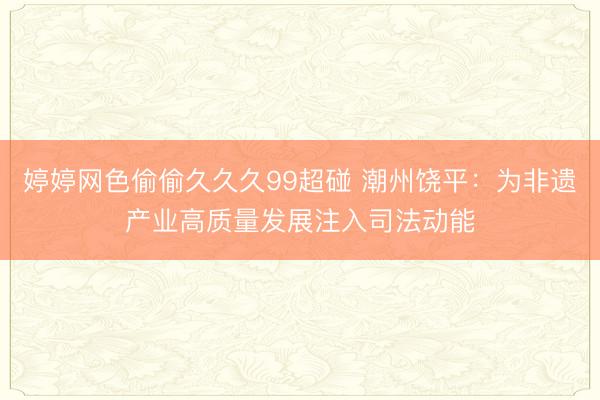 婷婷网色偷偷久久久99超碰 潮州饶平：为非遗产业高质量发展注入司法动能