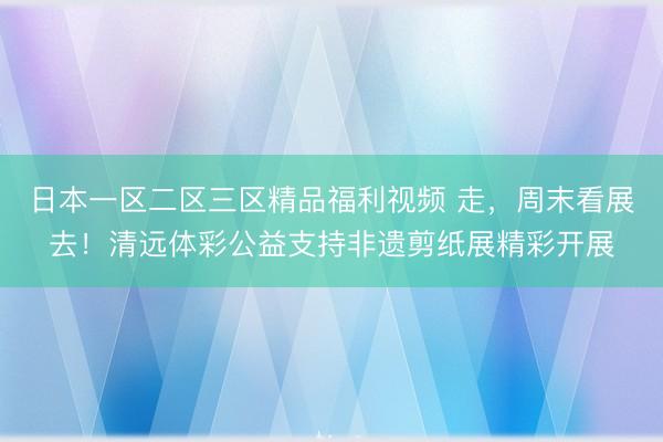 日本一区二区三区精品福利视频 走，周末看展去！清远体彩公益支持非遗剪纸展精彩开展